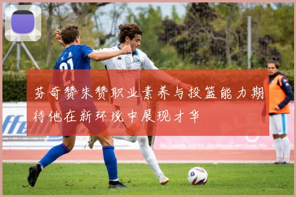 芬奇赞朱赞职业素养与投篮能力期待他在新环境中展现才华