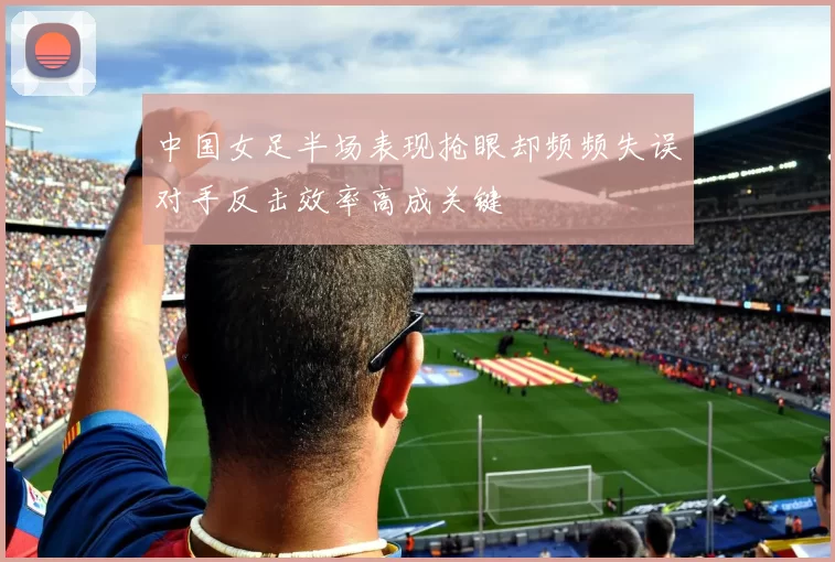 中国女足半场表现抢眼却频频失误对手反击效率高成关键