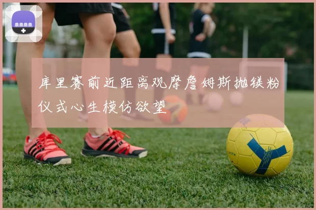 库里赛前近距离观摩詹姆斯抛镁粉仪式心生模仿欲望