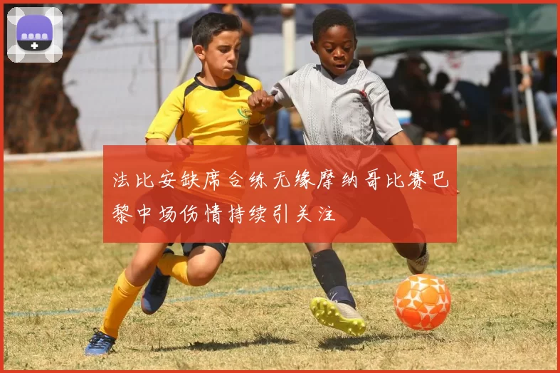 法比安缺席合练无缘摩纳哥比赛巴黎中场伤情持续引关注