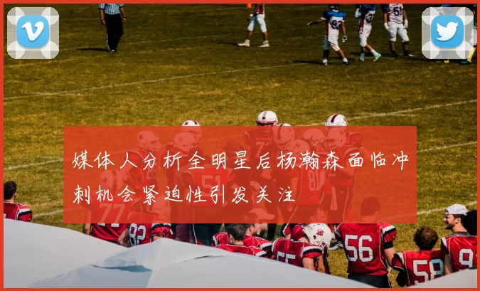 媒体人分析全明星后杨瀚森面临冲刺机会紧迫性引发关注