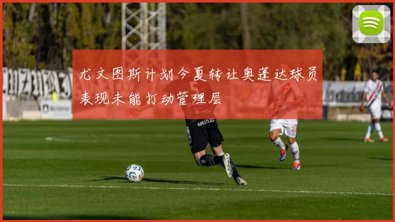 尤文图斯计划今夏转让奥蓬达球员表现未能打动管理层