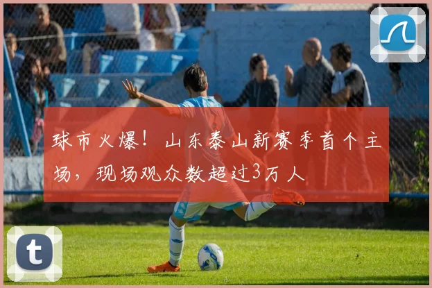 球市火爆！山东泰山新赛季首个主场，现场观众数超过3万人