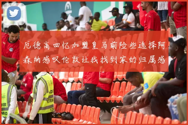 厄德高回忆加盟皇马前险些选择阿森纳感叹伦敦让我找到家的归属感