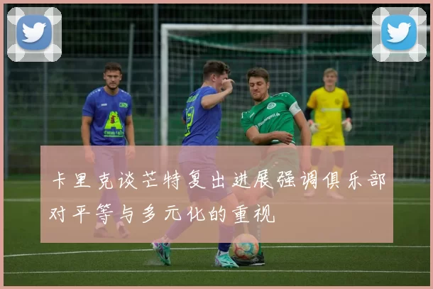 卡里克谈芒特复出进展强调俱乐部对平等与多元化的重视