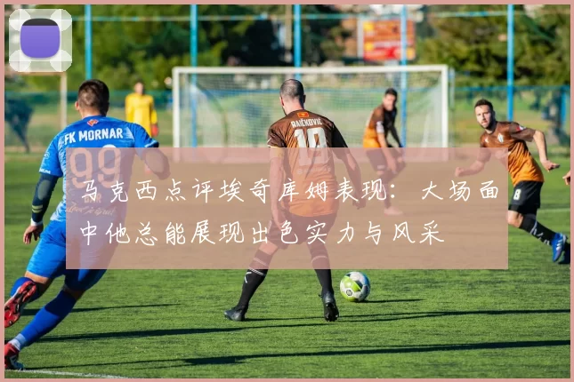 马克西点评埃奇库姆表现：大场面中他总能展现出色实力与风采