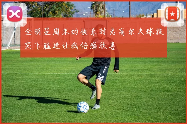 全明星周末的快乐时光高尔夫球技突飞猛进让我倍感欣喜