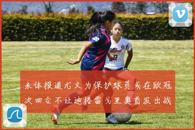 米体报道尤文为保护球员或在欧冠次回合不让迪格雷戈里奥首发出战