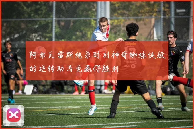 阿尔瓦雷斯绝杀时刻神奇蜘蛛侠般的逆转助马竞赢得胜利