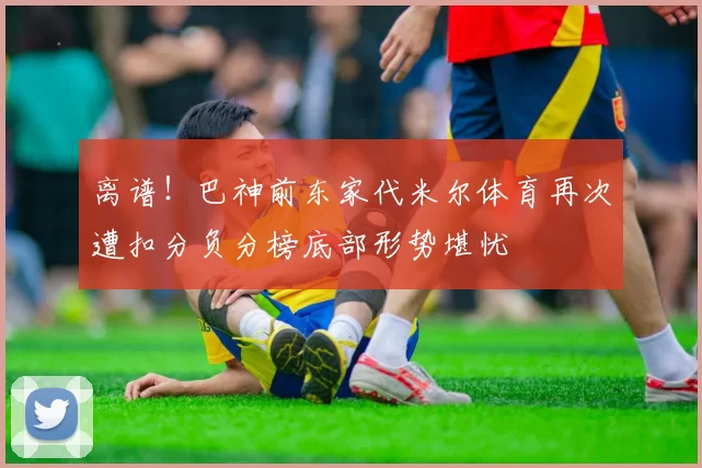 离谱！巴神前东家代米尔体育再次遭扣分负分榜底部形势堪忧