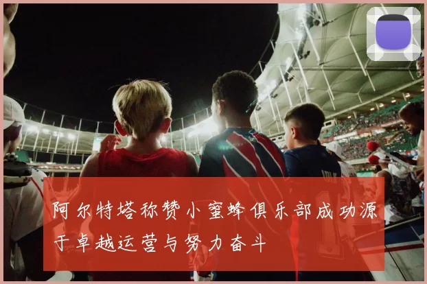 阿尔特塔称赞小蜜蜂俱乐部成功源于卓越运营与努力奋斗