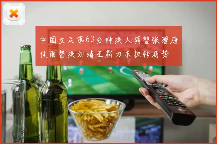 中国女足第63分钟换人调整张馨唐佳丽替换刘靖王霜力求扭转局势