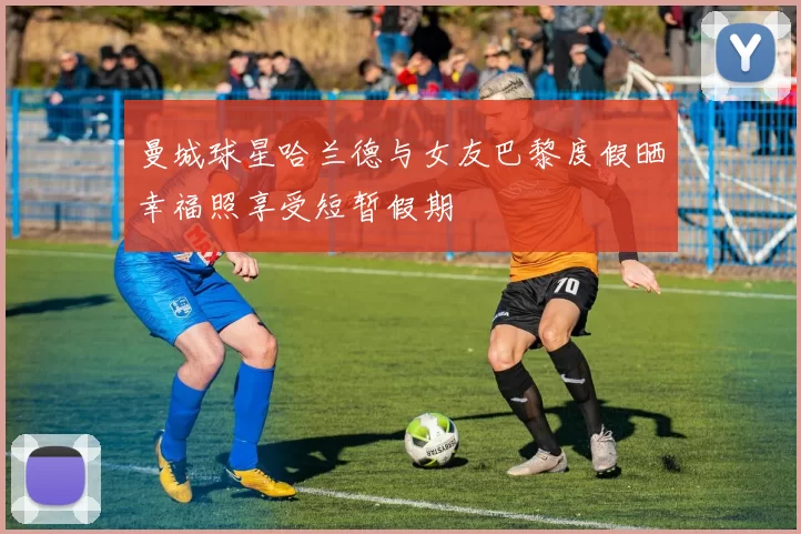 曼城球星哈兰德与女友巴黎度假晒幸福照享受短暂假期