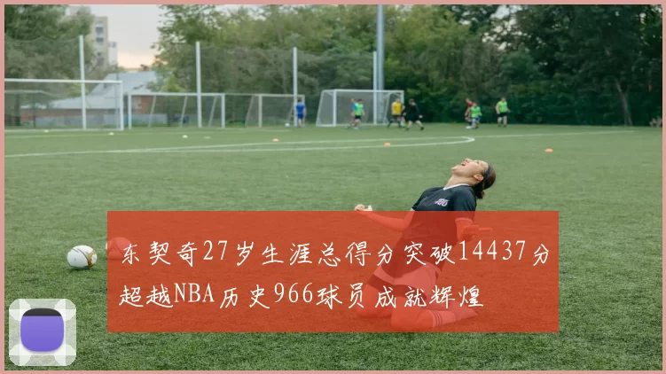 东契奇27岁生涯总得分突破14437分超越NBA历史966球员成就辉煌