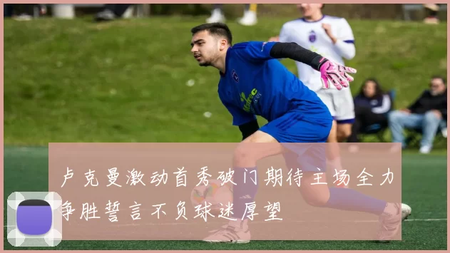 卢克曼激动首秀破门期待主场全力争胜誓言不负球迷厚望