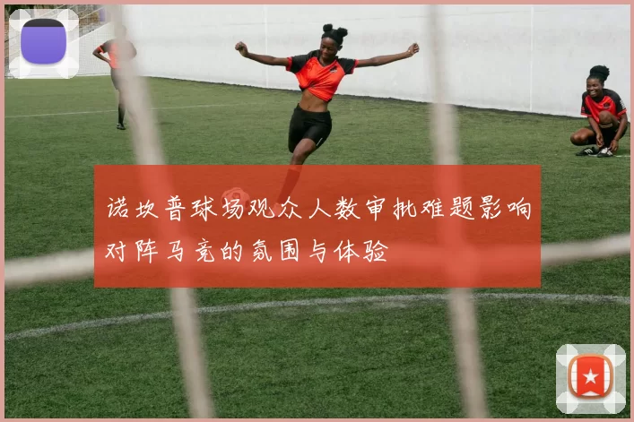 诺坎普球场观众人数审批难题影响对阵马竞的氛围与体验