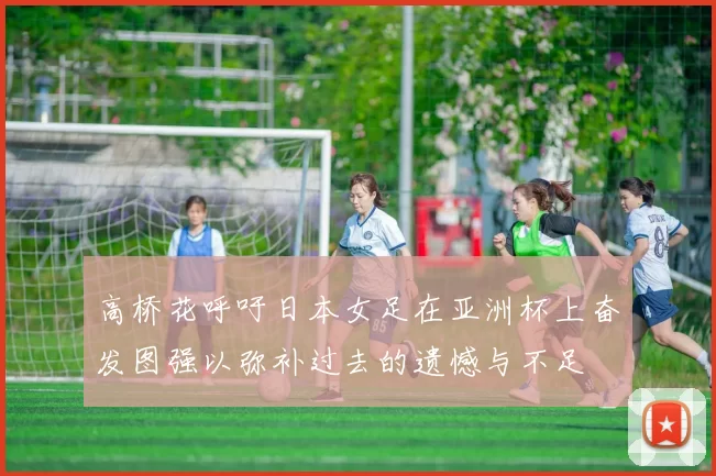 高桥花呼吁日本女足在亚洲杯上奋发图强以弥补过去的遗憾与不足