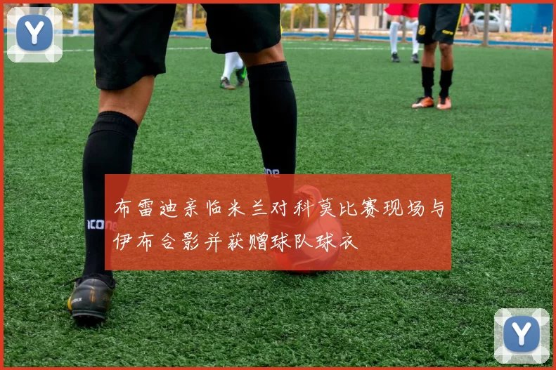 布雷迪亲临米兰对科莫比赛现场与伊布合影并获赠球队球衣