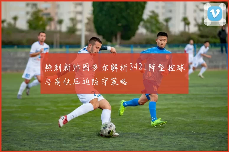 热刺新帅图多尔解析3421阵型控球与高位压迫防守策略