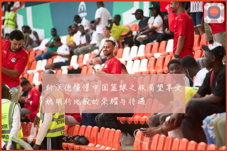 科沃德憧憬中国篮球之旅渴望享受姚明科比般的荣耀与待遇