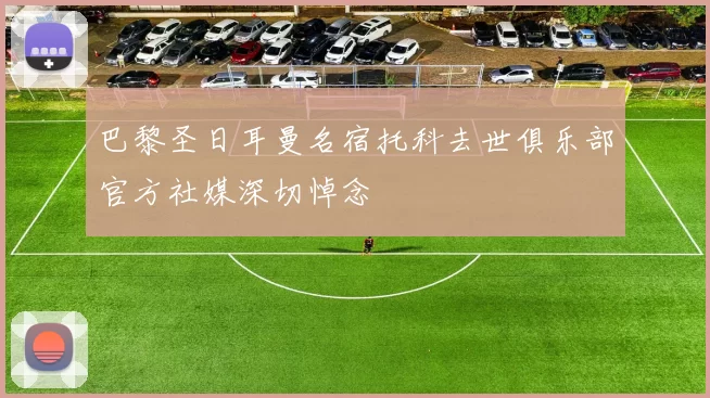 巴黎圣日耳曼名宿托科去世俱乐部官方社媒深切悼念