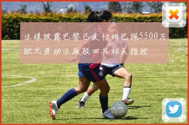 法媒披露巴黎已支付姆巴佩5500万欧元劳动法庭驳回其相关指控